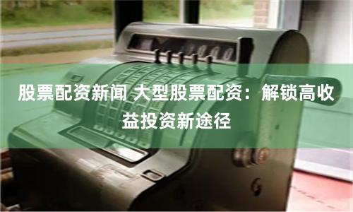 股票配资新闻 大型股票配资：解锁高收益投资新途径