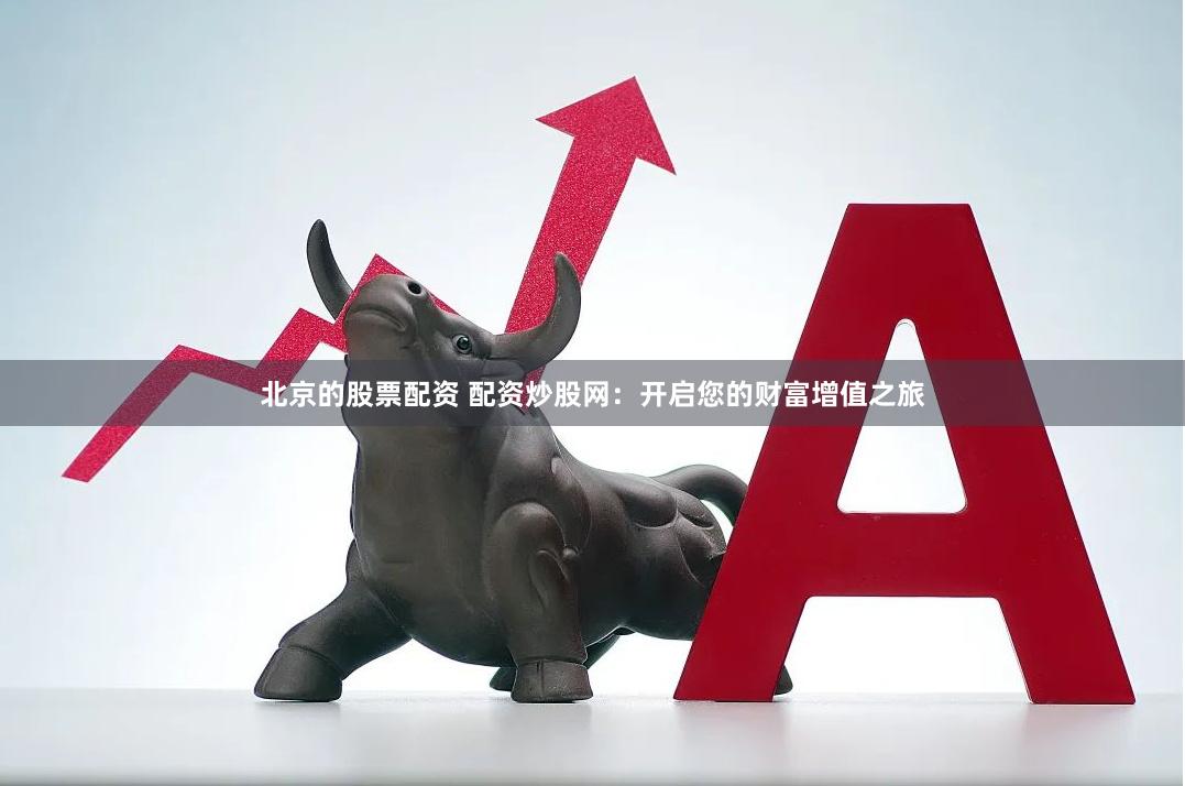 北京的股票配资 配资炒股网：开启您的财富增值之旅