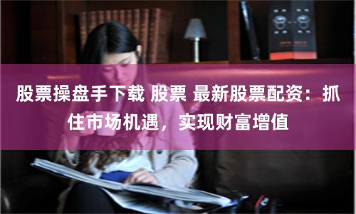 股票操盘手下载 股票 最新股票配资：抓住市场机遇，实现财富增值