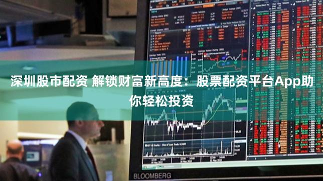 深圳股市配资 解锁财富新高度：股票配资平台App助你轻松投资