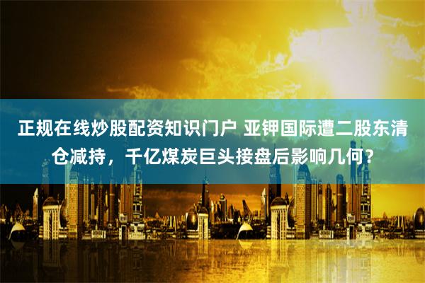 正规在线炒股配资知识门户 亚钾国际遭二股东清仓减持，千亿煤炭巨头接盘后影响几何？
