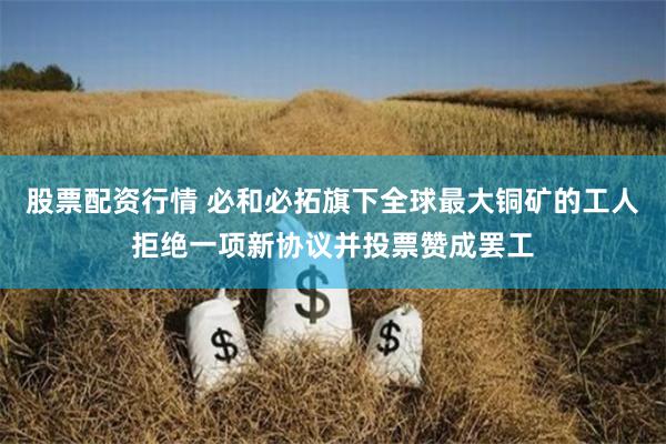 股票配资行情 必和必拓旗下全球最大铜矿的工人拒绝一项新协议并投票赞成罢工