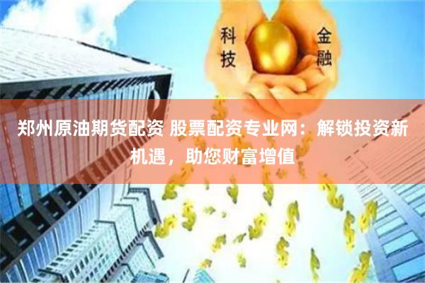 郑州原油期货配资 股票配资专业网：解锁投资新机遇，助您财富增值