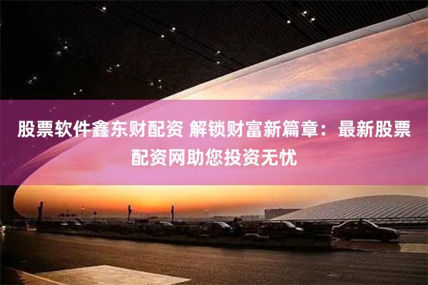 股票软件鑫东财配资 解锁财富新篇章：最新股票配资网助您投资无忧