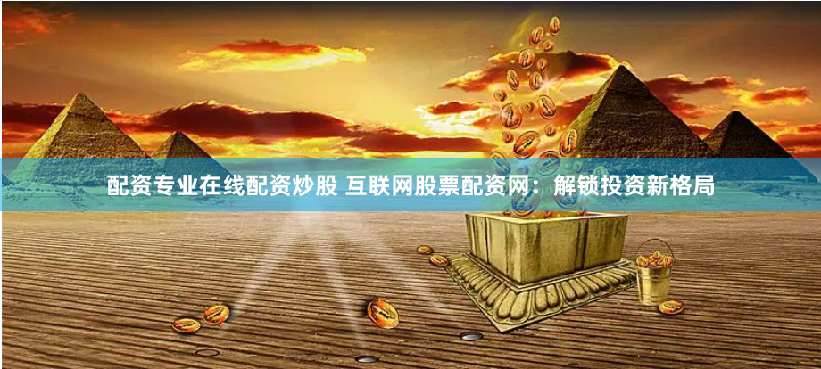 配资专业在线配资炒股 互联网股票配资网：解锁投资新格局