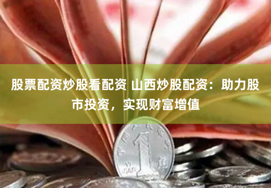 股票配资炒股看配资 山西炒股配资：助力股市投资，实现财富增值