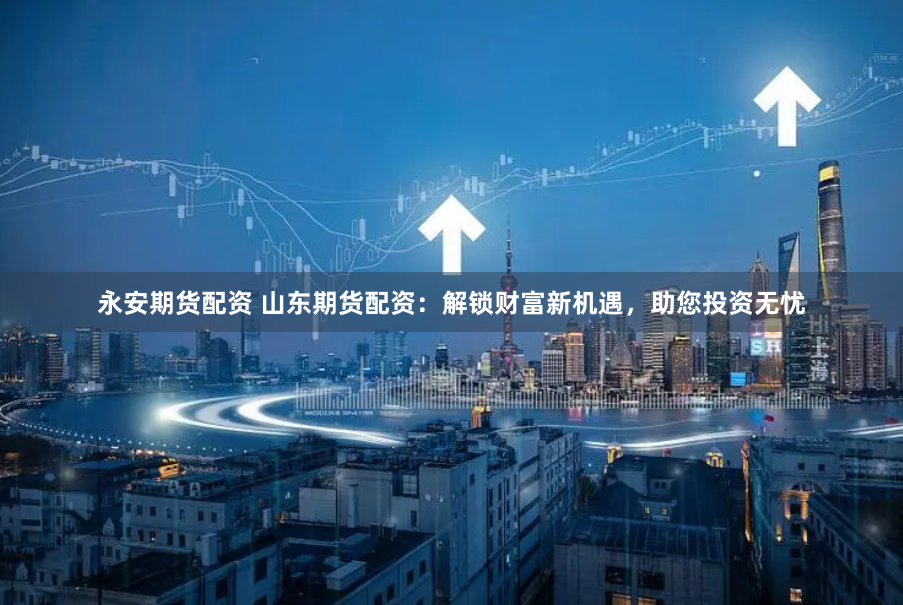 永安期货配资 山东期货配资：解锁财富新机遇，助您投资无忧