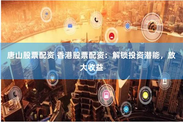 唐山股票配资 香港股票配资：解锁投资潜能，放大收益