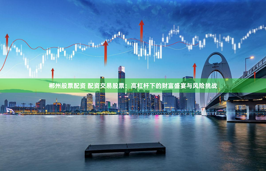 郴州股票配资 配资交易股票：高杠杆下的财富盛宴与风险挑战