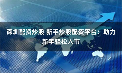 深圳配资炒股 新手炒股配资平台：助力新手轻松入市