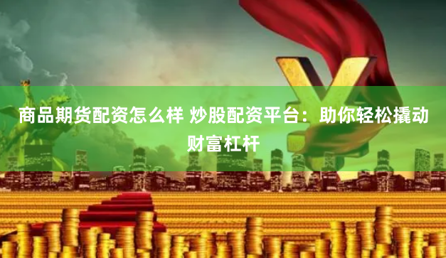 商品期货配资怎么样 炒股配资平台：助你轻松撬动财富杠杆