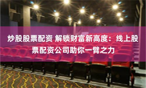 炒股股票配资 解锁财富新高度：线上股票配资公司助你一臂之力