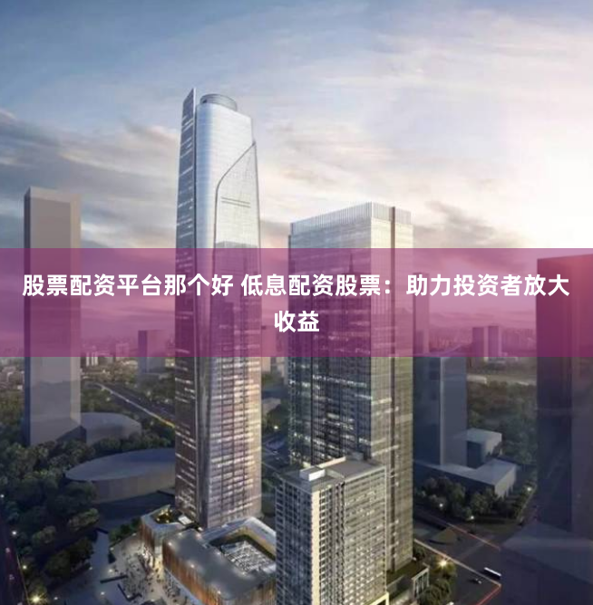 股票配资平台那个好 低息配资股票：助力投资者放大收益