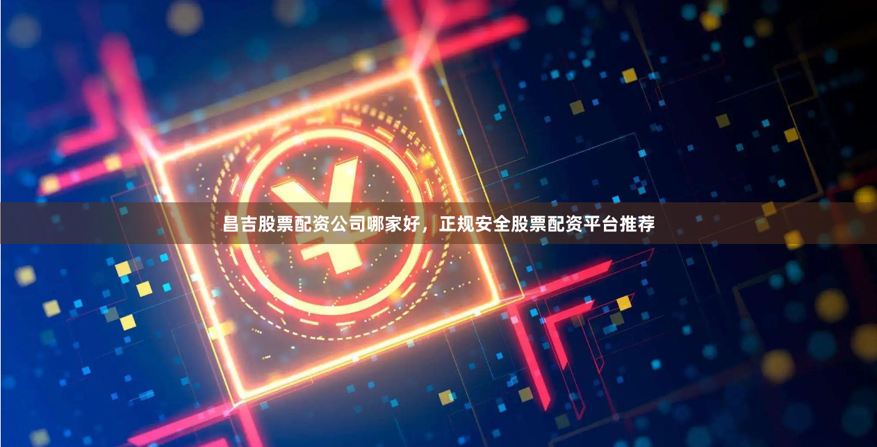 昌吉股票配资公司哪家好，正规安全股票配资平台推荐