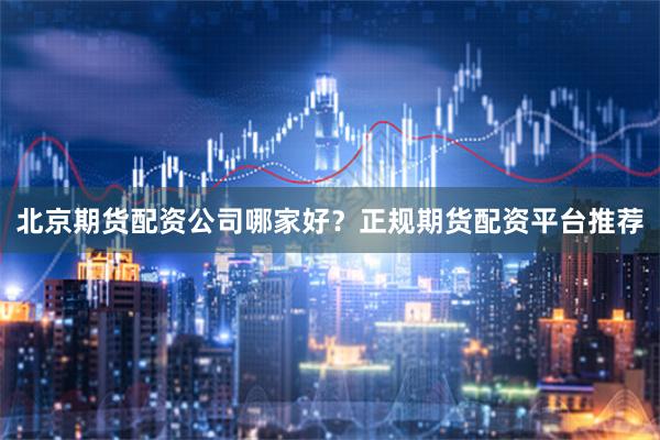 北京期货配资公司哪家好？正规期货配资平台推荐