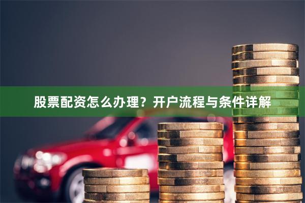 股票配资怎么办理？开户流程与条件详解