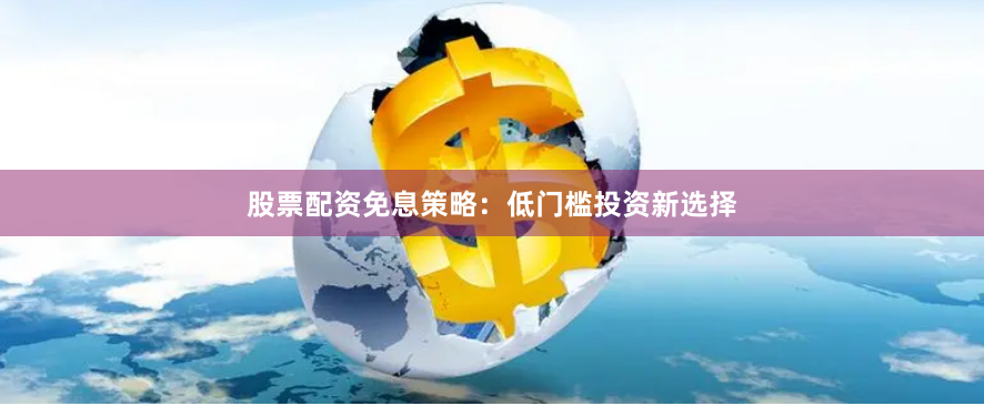 股票配资免息策略：低门槛投资新选择